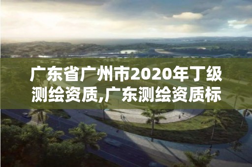 廣東省廣州市2020年丁級測繪資質(zhì),廣東測繪資質(zhì)標準