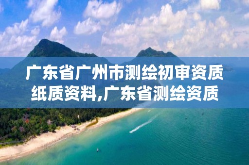 廣東省廣州市測(cè)繪初審資質(zhì)紙質(zhì)資料,廣東省測(cè)繪資質(zhì)管理系統(tǒng)