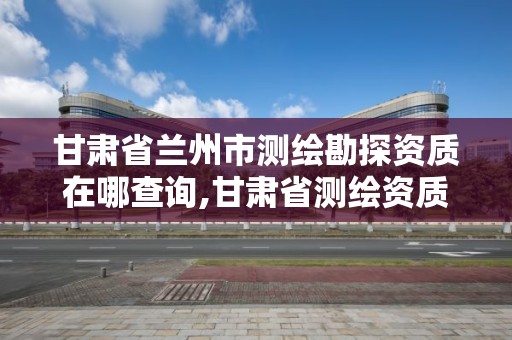 甘肅省蘭州市測繪勘探資質在哪查詢,甘肅省測繪資質單位