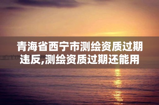 青海省西寧市測(cè)繪資質(zhì)過(guò)期違反,測(cè)繪資質(zhì)過(guò)期還能用嗎