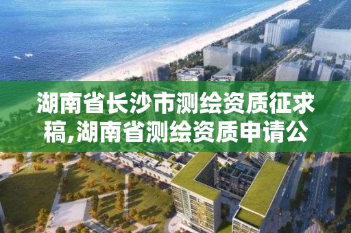 湖南省長沙市測繪資質(zhì)征求稿,湖南省測繪資質(zhì)申請公示