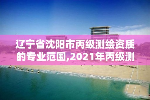 遼寧省沈陽市丙級測繪資質的專業范圍,2021年丙級測繪資質申請需要什么條件