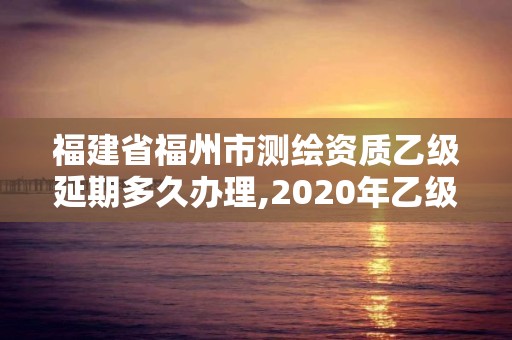 福建省福州市測繪資質乙級延期多久辦理,2020年乙級測繪資質延期