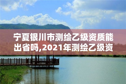 寧夏銀川市測繪乙級資質能出省嗎,2021年測繪乙級資質辦公申報條件