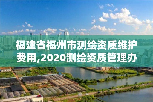 福建省福州市測繪資質維護費用,2020測繪資質管理辦法