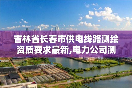 吉林省長春市供電線路測繪資質要求最新,電力公司測繪辛苦嗎。