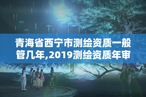 青海省西寧市測繪資質一般管幾年,2019測繪資質年審政策。