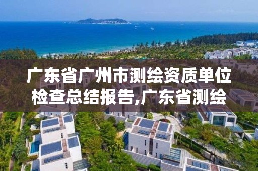 廣東省廣州市測繪資質單位檢查總結報告,廣東省測繪資質辦理流程