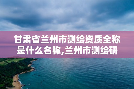 甘肅省蘭州市測繪資質全稱是什么名稱,蘭州市測繪研究院改企了嗎。