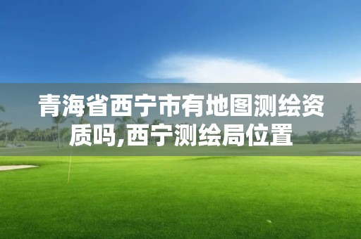 青海省西寧市有地圖測繪資質嗎,西寧測繪局位置