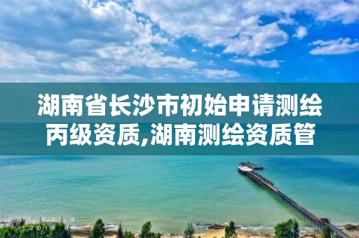 湖南省長沙市初始申請測繪丙級資質,湖南測繪資質管理