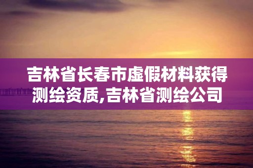 吉林省長春市虛假材料獲得測繪資質,吉林省測繪公司