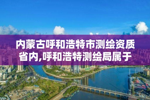 內蒙古呼和浩特市測繪資質省內,呼和浩特測繪局屬于什么單位管理