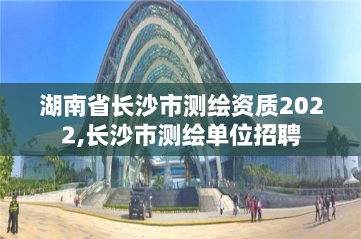 湖南省長沙市測繪資質2022,長沙市測繪單位招聘