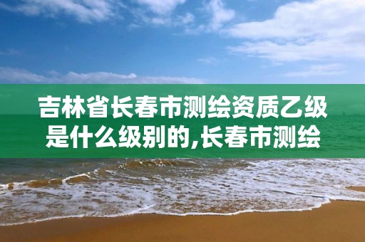 吉林省長(zhǎng)春市測(cè)繪資質(zhì)乙級(jí)是什么級(jí)別的,長(zhǎng)春市測(cè)繪院工資待遇。