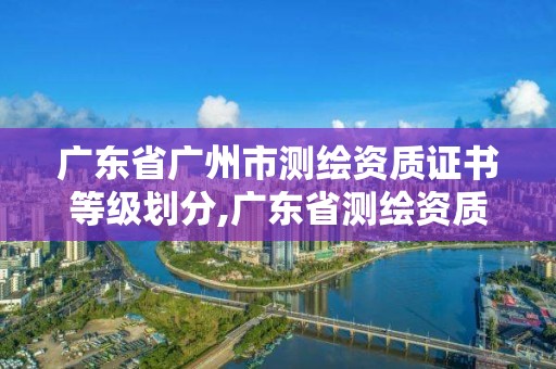 廣東省廣州市測繪資質證書等級劃分,廣東省測繪資質辦理流程。