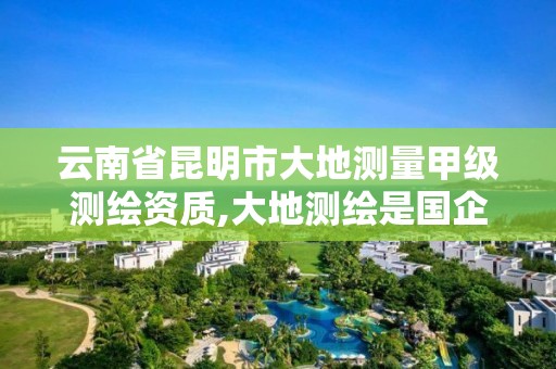 云南省昆明市大地測量甲級測繪資質,大地測繪是國企嗎