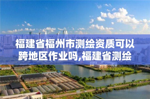 福建省福州市測繪資質可以跨地區作業嗎,福建省測繪資質延期