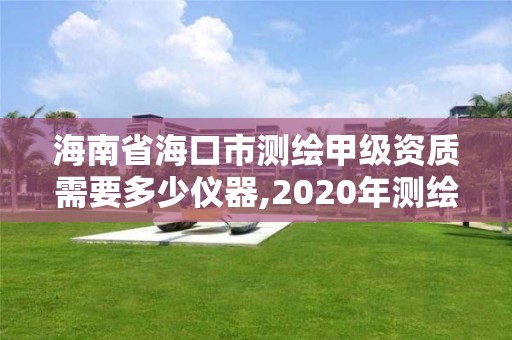 海南省海口市測繪甲級資質需要多少儀器,2020年測繪甲級資質條件