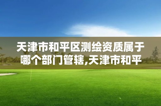 天津市和平區測繪資質屬于哪個部門管轄,天津市和平區測繪資質屬于哪個部門管轄范圍