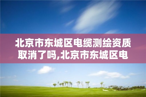 北京市東城區電纜測繪資質取消了嗎,北京市東城區電纜測繪資質取消了嗎今天