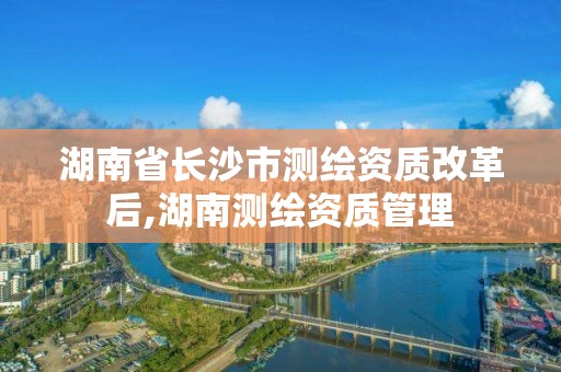 湖南省長沙市測繪資質改革后,湖南測繪資質管理