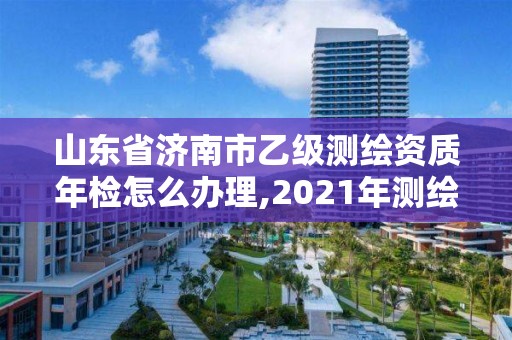 山東省濟南市乙級測繪資質年檢怎么辦理,2021年測繪乙級資質申報制度。