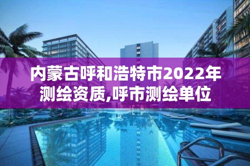 內蒙古呼和浩特市2022年測繪資質,呼市測繪單位