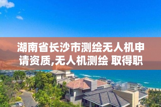 湖南省長沙市測繪無人機申請資質,無人機測繪 取得職業資格證條件。