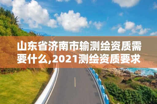 山東省濟南市輸測繪資質需要什么,2021測繪資質要求。