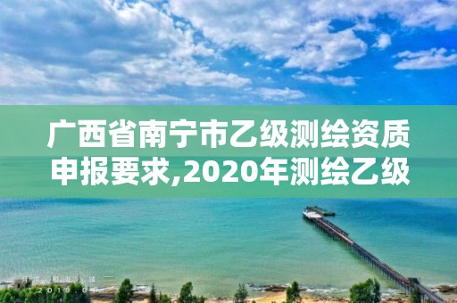 廣西省南寧市乙級測繪資質申報要求,2020年測繪乙級資質申報條件