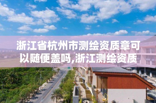 浙江省杭州市測繪資質章可以隨便蓋嗎,浙江測繪資質辦理流程。