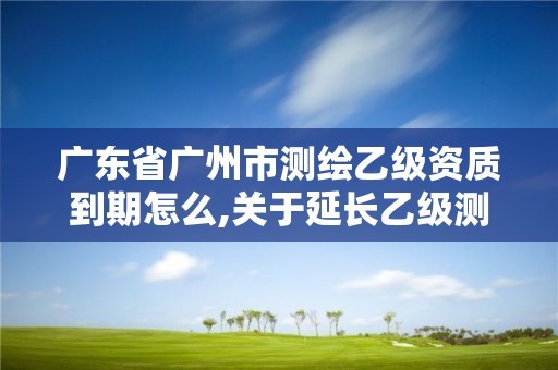 廣東省廣州市測繪乙級資質到期怎么,關于延長乙級測繪資質證書有效期的公告