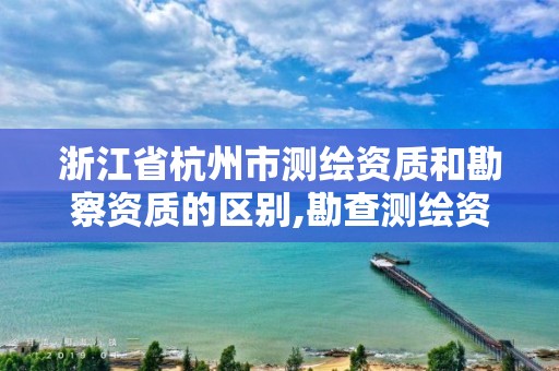 浙江省杭州市測繪資質和勘察資質的區別,勘查測繪資質