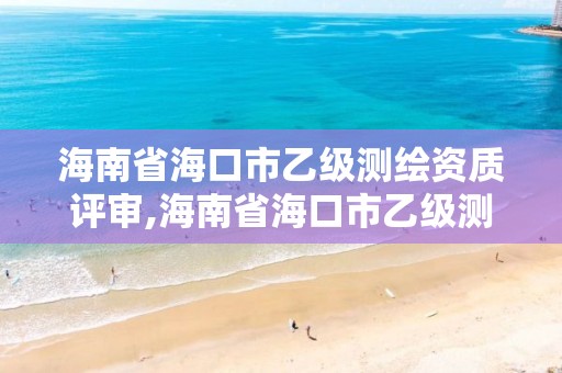 海南省海口市乙級測繪資質評審,海南省海口市乙級測繪資質評審機構名單