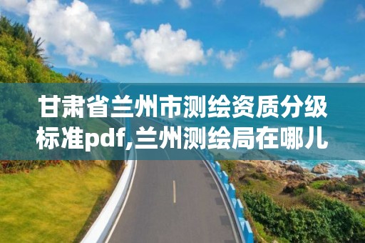 甘肅省蘭州市測繪資質分級標準pdf,蘭州測繪局在哪兒