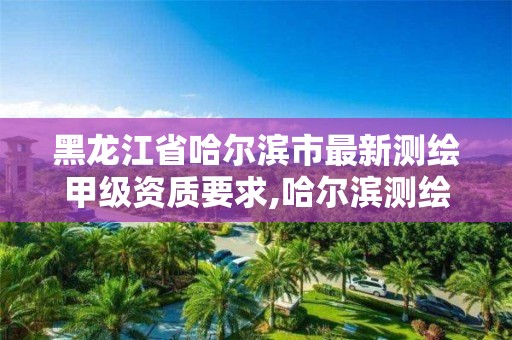 黑龍江省哈爾濱市最新測繪甲級資質要求,哈爾濱測繪院地址。