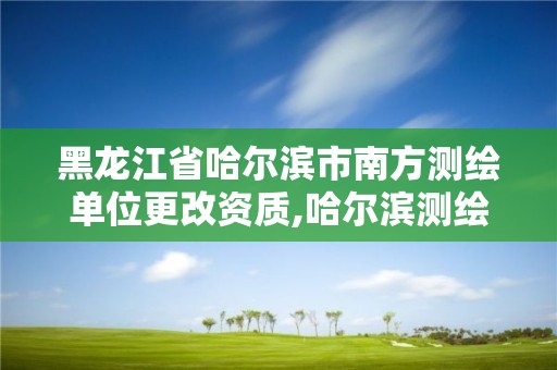 黑龍江省哈爾濱市南方測繪單位更改資質,哈爾濱測繪局是干什么的