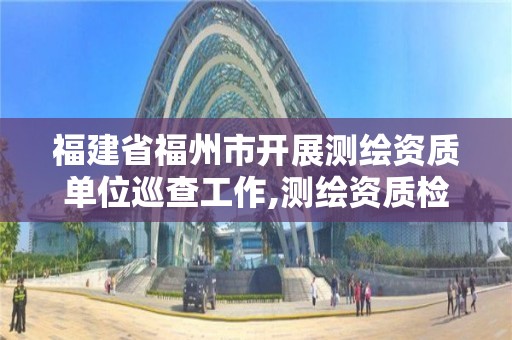 福建省福州市開展測繪資質單位巡查工作,測繪資質檢查。