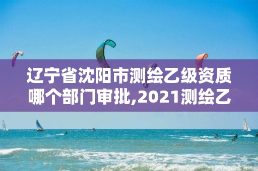 遼寧省沈陽市測繪乙級資質哪個部門審批,2021測繪乙級資質申報條件