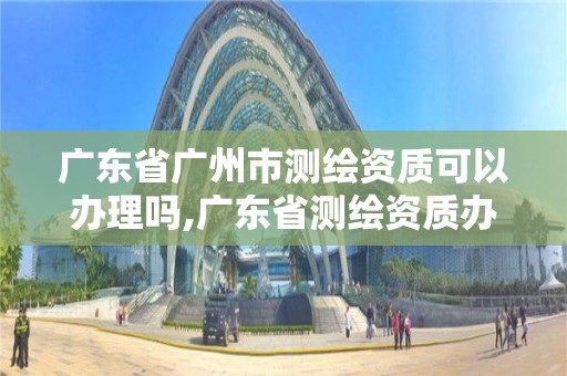 廣東省廣州市測繪資質可以辦理嗎,廣東省測繪資質辦理流程