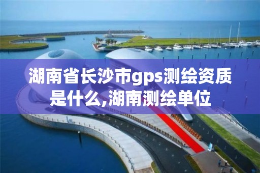 湖南省長沙市gps測繪資質是什么,湖南測繪單位