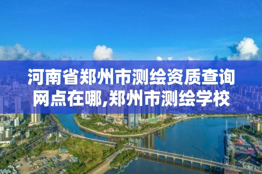 河南省鄭州市測繪資質查詢網點在哪,鄭州市測繪學校地址。