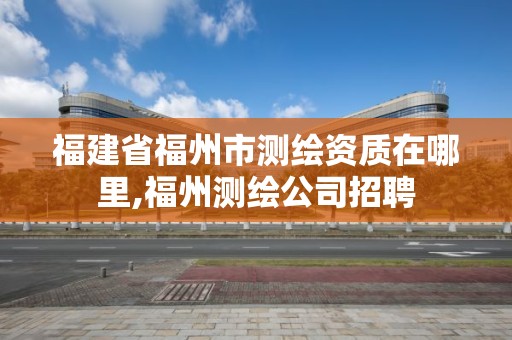 福建省福州市測繪資質在哪里,福州測繪公司招聘