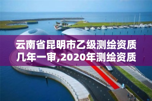 云南省昆明市乙級測繪資質幾年一審,2020年測繪資質乙級需要什么條件。