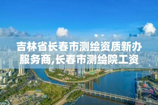 吉林省長春市測繪資質新辦服務商,長春市測繪院工資待遇