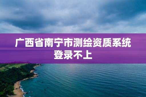 廣西省南寧市測(cè)繪資質(zhì)系統(tǒng)登錄不上