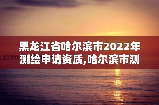 黑龍江省哈爾濱市2022年測(cè)繪申請(qǐng)資質(zhì),哈爾濱市測(cè)繪院