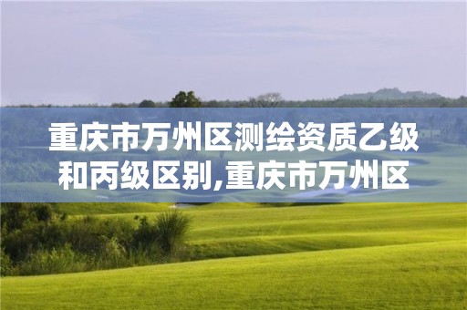 重慶市萬州區(qū)測繪資質(zhì)乙級和丙級區(qū)別,重慶市萬州區(qū)測繪資質(zhì)乙級和丙級區(qū)別在哪里