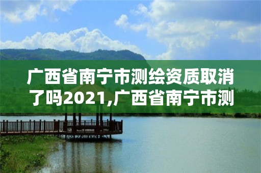 廣西省南寧市測繪資質取消了嗎2021,廣西省南寧市測繪資質取消了嗎2021年8月